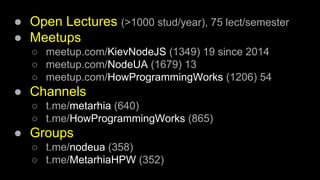 ● Open Lectures (>1000 stud/year), 75 lect/semester
● Meetups
○ meetup.com/KievNodeJS (1349) 19 since 2014
○ meetup.com/NodeUA (1679) 13
○ meetup.com/HowProgrammingWorks (1206) 54
● Channels
○ t.me/metarhia (640)
○ t.me/HowProgrammingWorks (865)
● Groups
○ t.me/nodeua (358)
○ t.me/MetarhiaHPW (352)
 