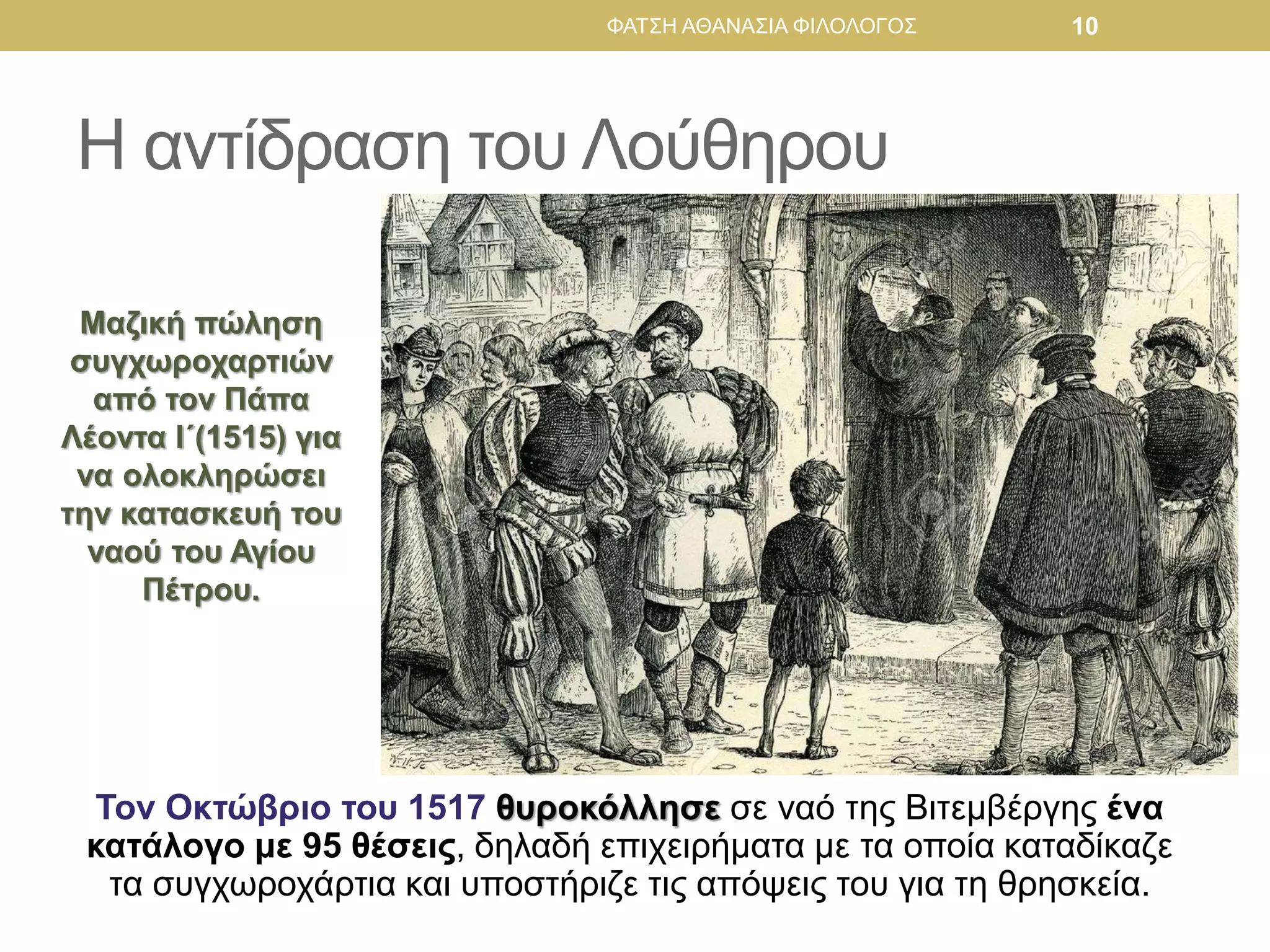 Η αντίδραση του Λούθηρου
Τον Οκτώβριο του 1517 θυροκόλλησε σε ναό της Βιτεμβέργης ένα
κατάλογο με 95 θέσεις, δηλαδή επιχειρήματα με τα οποία καταδίκαζε
τα συγχωροχάρτια και υποστήριζε τις απόψεις του για τη θρησκεία.
Μαζική πώληση
συγχωροχαρτιών
από τον Πάπα
Λέοντα Ι΄(1515) για
να ολοκληρώσει
την κατασκευή του
ναού του Αγίου
Πέτρου.
ΦΑΤΣΗ ΑΘΑΝΑΣΙΑ ΦΙΛΟΛΟΓΟΣ 10
 