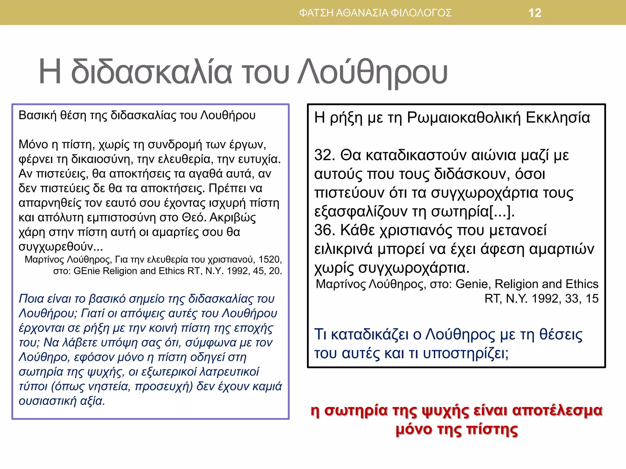 Η ρήξη με τη Ρωμαιοκαθολική Εκκλησία
32. Θα καταδικαστούν αιώνια μαζί με
αυτούς που τους διδάσκουν, όσοι
πιστεύουν ότι τα συγχωροχάρτια τους
εξασφαλίζουν τη σωτηρία[...].
36. Κάθε χριστιανός που μετανοεί
ειλικρινά μπορεί να έχει άφεση αμαρτιών
χωρίς συγχωροχάρτια.
Μαρτίνος Λούθηρος, στο: Genie, Religion and Ethics
RT, N.Y. 1992, 33, 15
Τι καταδικάζει ο Λούθηρος με τη θέσεις
του αυτές και τι υποστηρίζει;
Βασική θέση της διδασκαλίας του Λουθήρου
Μόνο η πίστη, χωρίς τη συνδρομή των έργων,
φέρνει τη δικαιοσύνη, την ελευθερία, την ευτυχία.
Αν πιστεύεις, θα αποκτήσεις τα αγαθά αυτά, αν
δεν πιστεύεις δε θα τα αποκτήσεις. Πρέπει να
απαρνηθείς τον εαυτό σου έχοντας ισχυρή πίστη
και απόλυτη εμπιστοσύνη στο Θεό. Ακριβώς
χάρη στην πίστη αυτή οι αμαρτίες σου θα
συγχωρεθούν...
Μαρτίνος Λούθηρος, Για την ελευθερία του χριστιανού, 1520,
στο: GEnie Religion and Ethics RT, N.Y. 1992, 45, 20.
Ποια είναι το βασικό σημείο της διδασκαλίας του
Λουθήρου; Γιατί οι απόψεις αυτές του Λουθήρου
έρχονται σε ρήξη με την κοινή πίστη της εποχής
του; Να λάβετε υπόψη σας ότι, σύμφωνα με τον
Λούθηρο, εφόσον μόνο η πίστη οδηγεί στη
σωτηρία της ψυχής, οι εξωτερικοί λατρευτικοί
τύποι (όπως νηστεία, προσευχή) δεν έχουν καμιά
ουσιαστική αξία.
Η διδασκαλία του Λούθηρου
ΦΑΤΣΗ ΑΘΑΝΑΣΙΑ ΦΙΛΟΛΟΓΟΣ 12
η σωτηρία της ψυχής είναι αποτέλεσμα
μόνο της πίστης
 