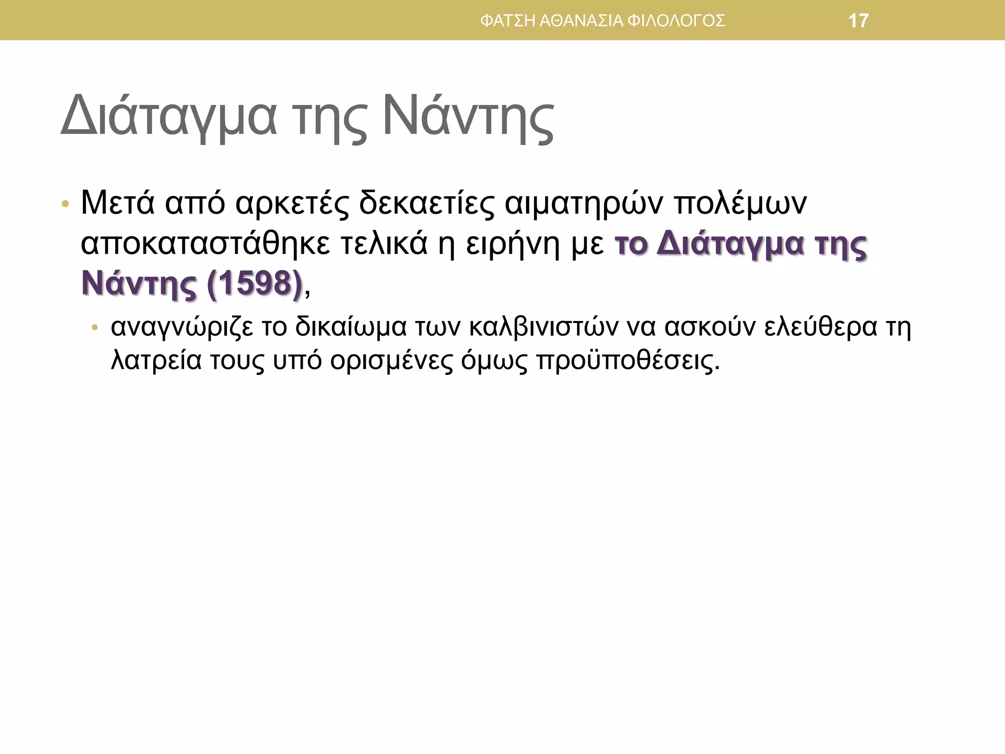 Διάταγμα της Νάντης
• Μετά από αρκετές δεκαετίες αιματηρών πολέμων
αποκαταστάθηκε τελικά η ειρήνη με το Διάταγμα της
Νάντης (1598),
• αναγνώριζε το δικαίωμα των καλβινιστών να ασκούν ελεύθερα τη
λατρεία τους υπό ορισμένες όμως προϋποθέσεις.
ΦΑΤΣΗ ΑΘΑΝΑΣΙΑ ΦΙΛΟΛΟΓΟΣ 17
 