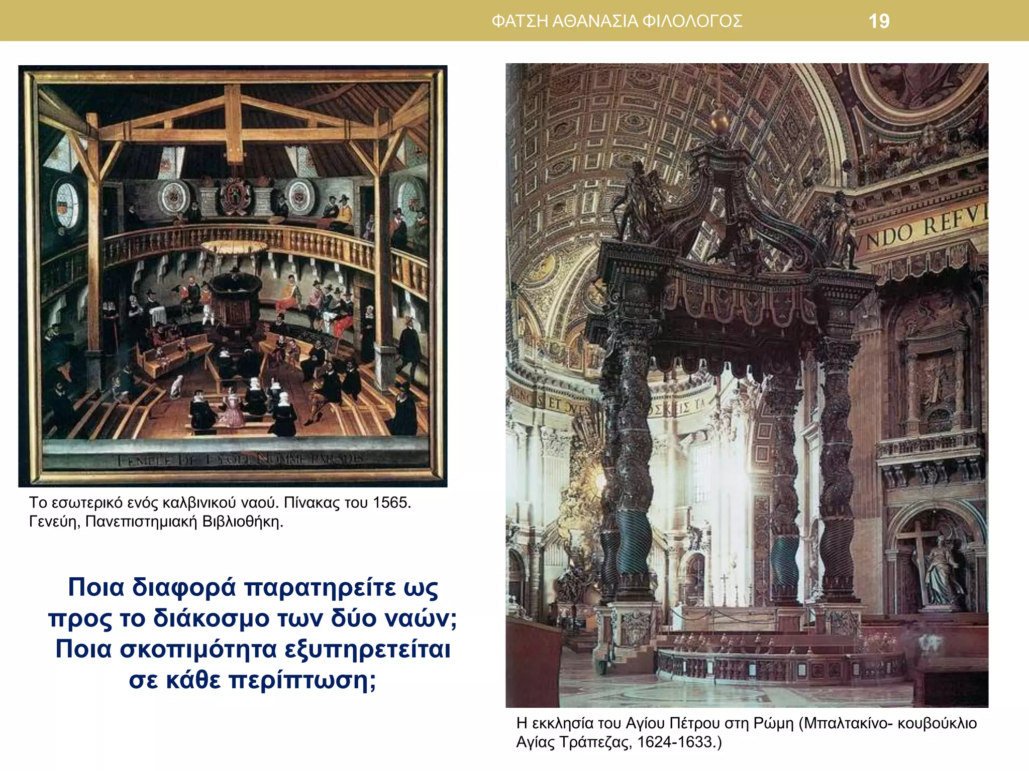 ΦΑΤΣΗ ΑΘΑΝΑΣΙΑ ΦΙΛΟΛΟΓΟΣ 19
Το εσωτερικό ενός καλβινικού ναού. Πίνακας του 1565.
Γενεύη, Πανεπιστημιακή Βιβλιοθήκη.
Η εκκλησία του Αγίου Πέτρου στη Ρώμη (Μπαλτακίνο- κουβούκλιο
Αγίας Τράπεζας, 1624-1633.)
Ποια διαφορά παρατηρείτε ως
προς το διάκοσμο των δύο ναών;
Ποια σκοπιμότητα εξυπηρετείται
σε κάθε περίπτωση;
 