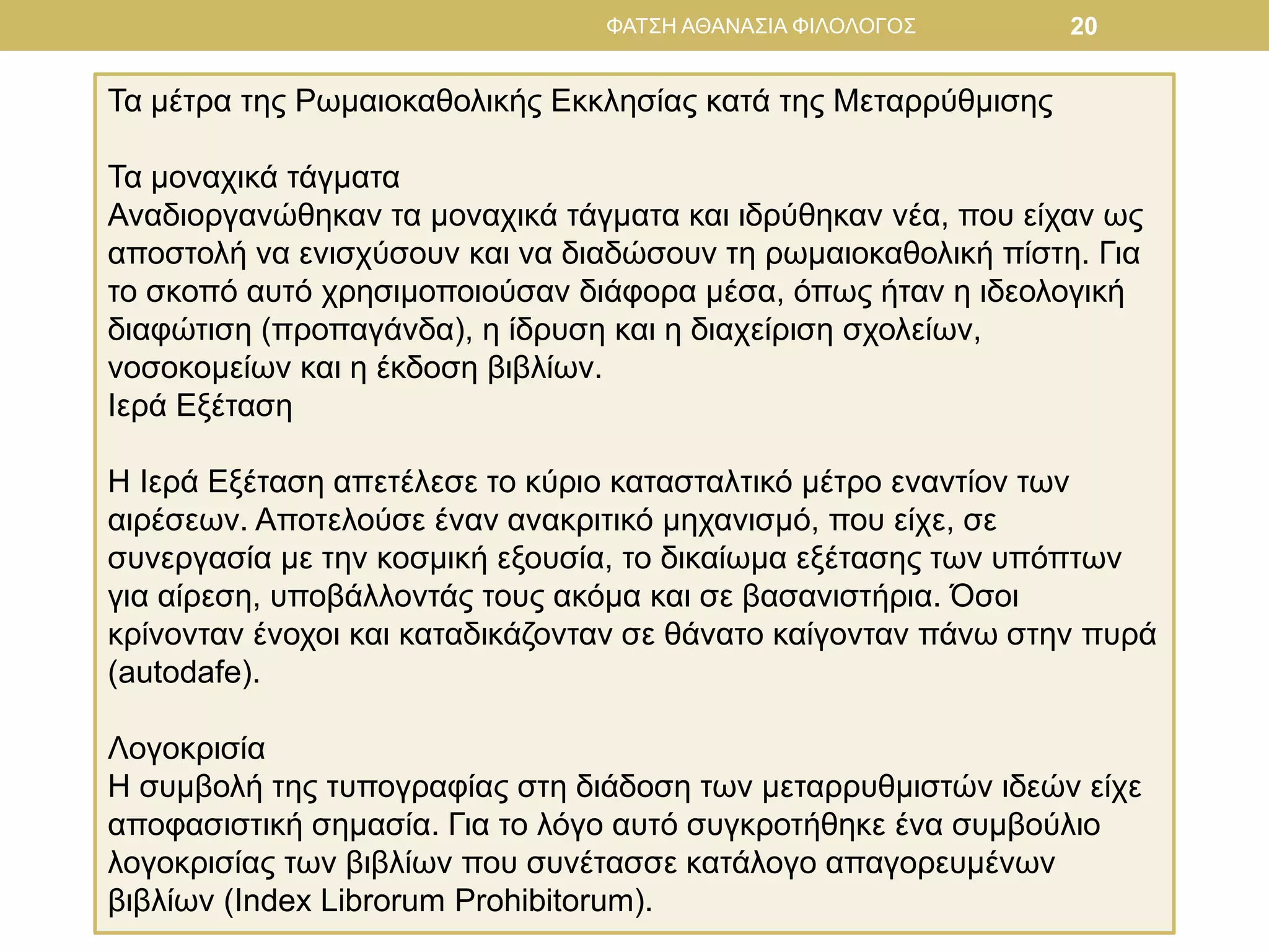 ΦΑΤΣΗ ΑΘΑΝΑΣΙΑ ΦΙΛΟΛΟΓΟΣ 20
Τα μέτρα της Ρωμαιοκαθολικής Εκκλησίας κατά της Μεταρρύθμισης
Τα μοναχικά τάγματα
Αναδιοργανώθηκαν τα μοναχικά τάγματα και ιδρύθηκαν νέα, που είχαν ως
αποστολή να ενισχύσουν και να διαδώσουν τη ρωμαιοκαθολική πίστη. Για
το σκοπό αυτό χρησιμοποιούσαν διάφορα μέσα, όπως ήταν η ιδεολογική
διαφώτιση (προπαγάνδα), η ίδρυση και η διαχείριση σχολείων,
νοσοκομείων και η έκδοση βιβλίων.
Ιερά Εξέταση
Η Ιερά Εξέταση απετέλεσε το κύριο κατασταλτικό μέτρο εναντίον των
αιρέσεων. Αποτελούσε έναν ανακριτικό μηχανισμό, που είχε, σε
συνεργασία με την κοσμική εξουσία, το δικαίωμα εξέτασης των υπόπτων
για αίρεση, υποβάλλοντάς τους ακόμα και σε βασανιστήρια. Όσοι
κρίνονταν ένοχοι και καταδικάζονταν σε θάνατο καίγονταν πάνω στην πυρά
(autodafe).
Λογοκρισία
Η συμβολή της τυπογραφίας στη διάδοση των μεταρρυθμιστών ιδεών είχε
αποφασιστική σημασία. Για το λόγο αυτό συγκροτήθηκε ένα συμβούλιο
λογοκρισίας των βιβλίων που συνέτασσε κατάλογο απαγορευμένων
βιβλίων (Index Librorum Prohibitorum).
 