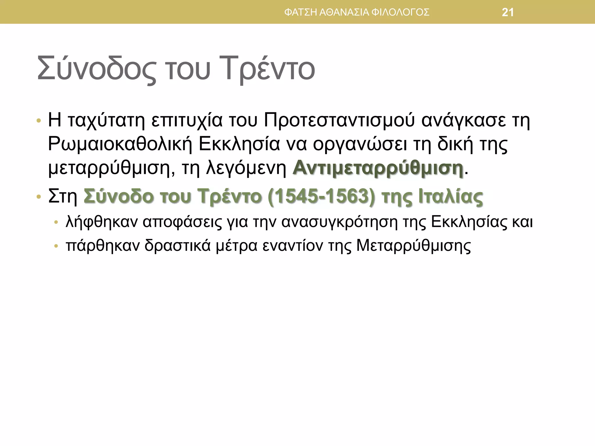 Σύνοδος του Τρέντο
• Η ταχύτατη επιτυχία του Προτεσταντισμού ανάγκασε τη
Ρωμαιοκαθολική Εκκλησία να οργανώσει τη δική της
μεταρρύθμιση, τη λεγόμενη Αντιμεταρρύθμιση.
• Στη Σύνοδο του Τρέντο (1545-1563) της Ιταλίας
• λήφθηκαν αποφάσεις για την ανασυγκρότηση της Εκκλησίας και
• πάρθηκαν δραστικά μέτρα εναντίον της Μεταρρύθμισης
ΦΑΤΣΗ ΑΘΑΝΑΣΙΑ ΦΙΛΟΛΟΓΟΣ 21
 