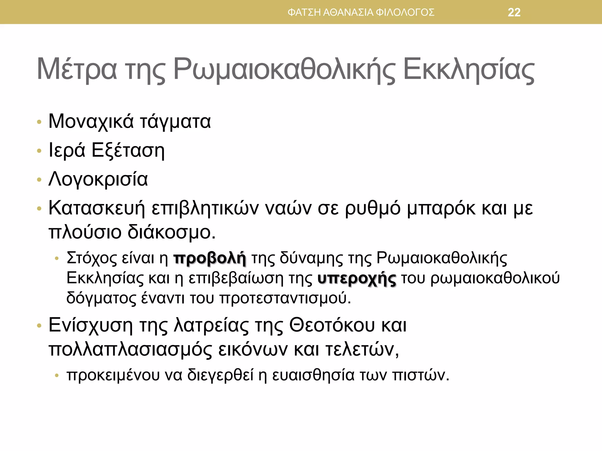 Μέτρα της Ρωμαιοκαθολικής Εκκλησίας
• Μοναχικά τάγματα
• Ιερά Εξέταση
• Λογοκρισία
• Κατασκευή επιβλητικών ναών σε ρυθμό μπαρόκ και με
πλούσιο διάκοσμο.
• Στόχος είναι η προβολή της δύναμης της Ρωμαιοκαθολικής
Εκκλησίας και η επιβεβαίωση της υπεροχής του ρωμαιοκαθολικού
δόγματος έναντι του προτεσταντισμού.
• Ενίσχυση της λατρείας της Θεοτόκου και
πολλαπλασιασμός εικόνων και τελετών,
• προκειμένου να διεγερθεί η ευαισθησία των πιστών.
ΦΑΤΣΗ ΑΘΑΝΑΣΙΑ ΦΙΛΟΛΟΓΟΣ 22
 