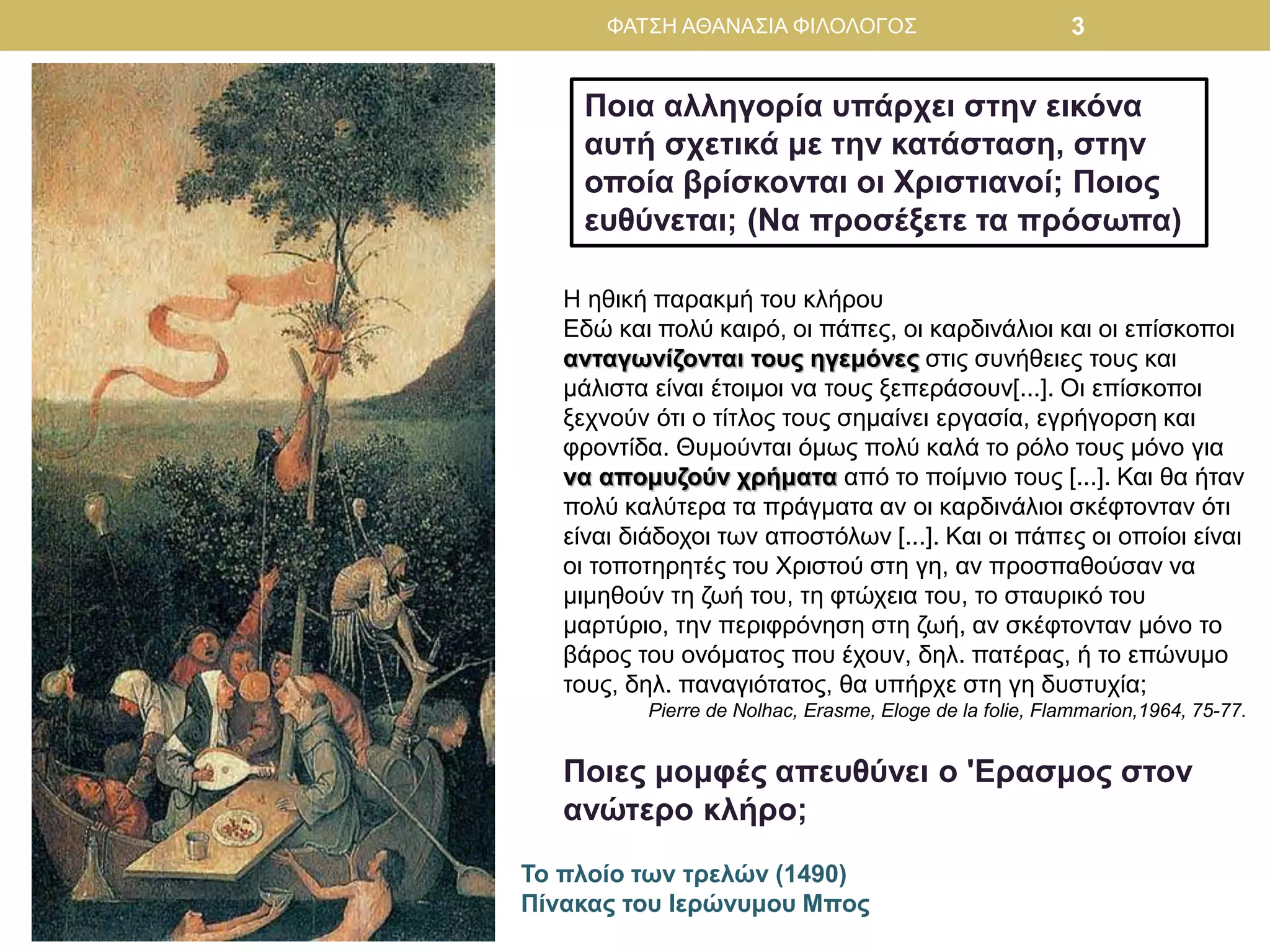 Το πλοίο των τρελών (1490)
Πίνακας του Ιερώνυμου Μπος
Ποια αλληγορία υπάρχει στην εικόνα
αυτή σχετικά με την κατάσταση, στην
οποία βρίσκονται οι Χριστιανοί; Ποιος
ευθύνεται; (Να προσέξετε τα πρόσωπα)
Η ηθική παρακμή του κλήρου
Εδώ και πολύ καιρό, οι πάπες, οι καρδινάλιοι και οι επίσκοποι
ανταγωνίζονται τους ηγεμόνες στις συνήθειες τους και
μάλιστα είναι έτοιμοι να τους ξεπεράσουν[...]. Οι επίσκοποι
ξεχνούν ότι ο τίτλος τους σημαίνει εργασία, εγρήγορση και
φροντίδα. Θυμούνται όμως πολύ καλά το ρόλο τους μόνο για
να απομυζούν χρήματα από το ποίμνιο τους [...]. Και θα ήταν
πολύ καλύτερα τα πράγματα αν οι καρδινάλιοι σκέφτονταν ότι
είναι διάδοχοι των αποστόλων [...]. Και οι πάπες οι οποίοι είναι
οι τοποτηρητές του Χριστού στη γη, αν προσπαθούσαν να
μιμηθούν τη ζωή του, τη φτώχεια του, το σταυρικό του
μαρτύριο, την περιφρόνηση στη ζωή, αν σκέφτονταν μόνο το
βάρος του ονόματος που έχουν, δηλ. πατέρας, ή το επώνυμο
τους, δηλ. παναγιότατος, θα υπήρχε στη γη δυστυχία;
Pierre de Nolhac, Erasme, Eloge de la folie, Flammarion,1964, 75-77.
Ποιες μομφές απευθύνει ο 'Ερασμος στον
ανώτερο κλήρο;
ΦΑΤΣΗ ΑΘΑΝΑΣΙΑ ΦΙΛΟΛΟΓΟΣ 3
 