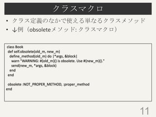 クラスマクロ
• クラス定義のなかで使える単なるクラスメソッド
• ↓例（obsoleteメソッド: クラスマクロ）
11
class Book
def self.obsolete(old_m, new_m)
define_method(old_m) do |*args, &block|
warn "WARNING: #{old_m}() is obsolete. Use #{new_m}()."
send(new_m, *args, &block)
end
end
obsolete :NOT_PROPER_METHOD, :proper_method
end
 