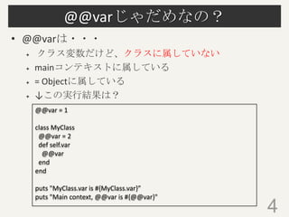 @@varじゃだめなの？
• @@varは・・・
 クラス変数だけど、クラスに属していない
 mainコンテキストに属している
 = Objectに属している
 ↓この実行結果は？
4
@@var = 1
class MyClass
@@var = 2
def self.var
@@var
end
end
puts "MyClass.var is #{MyClass.var}”
puts "Main context, @@var is #{@@var}"
 