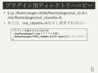プラグイン用ディレクトリへコピー
• $ cp ./fluent-plugin-s3/lib/fluent/plugin/out_s3.rb 
/etc/fluent/plugin/out_s3yoshio.rb
• あとは，out_s3yoshio.rbを少し変更すればよい
プラグインを動作させる方法の例
・/etc/fluent/plugin/にrubyスクリプトを置く
・lib/fluent/plugin/<TYPE>_<NAME>.rbを持つGemを作ってインストー
ル

6

 