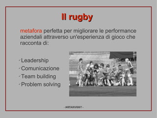 Il rugby
metafora perfetta per migliorare le performance
aziendali attraverso un'esperienza di gioco che
racconta di:

? Leadership
? Comunicazione


? Team building


? Problem solving




                    - METARUGBY -
 