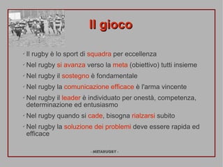 Il gioco

?   Il rugby  lo sport di squadra per eccellenza
?   Nel rugby si avanza verso la meta (obiettivo) tutti insieme
?   Nel rugby il sostegno  fondamentale
?   Nel rugby la comunicazione efficace  l'arma vincente
?   Nel rugby il leader  individuato per onest, competenza,
    determinazione ed entusiasmo
?   Nel rugby quando si cade, bisogna rialzarsi subito
?   Nel rugby la soluzione dei problemi deve essere rapida ed
    efficace

                          - METARUGBY -
 