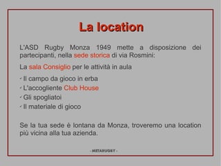 La location
L'ASD Rugby Monza 1949 mette a disposizione dei
partecipanti, nella sede storica di via Rosmini:
La sala Consiglio per le attivit in aula
? Il campo da gioco in erba
? L'accogliente Club House


? Gli spogliatoi


? Il materiale di gioco




Se la tua sede  lontana da Monza, troveremo una location
pi vicina alla tua azienda.

                         - METARUGBY -
 