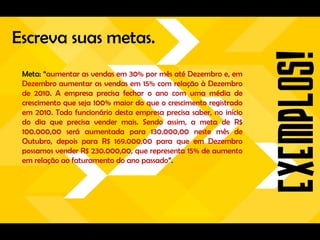 Escreva suas metas.
 Meta: “aumentar as vendas em 30% por mês até Dezembro e, em
 Dezembro aumentar as vendas em 15% com relação à Dezembro
 de 2010. A empresa precisa fechar o ano com uma média de
 crescimento que seja 100% maior do que o crescimento registrado
 em 2010. Todo funcionário desta empresa precisa saber, no início
 do dia que precisa vender mais. Sendo assim, a meta de R$
 100.000,00 será aumentada para 130.000,00 neste mês de
 Outubro, depois para R$ 169.000,00 para que em Dezembro
 possamos vender R$ 230.000,00, que representa 15% de aumento
 em relação ao faturamento do ano passado”.
 