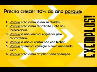 Preciso crescer 40% ao ano porque:
1. Porque precisamos saldar as dívidas.
2. Porque precisamos ter crédito junto aos
   fornecedores.
3. Porque se não seremos engolidos pela
   concorrência.
4. Porque se não as contas não vão fechar.
5. Porque queremos começar o novo ano tendo
   lucro.
6. Porque precisamos ampliar nossa operação.
 
