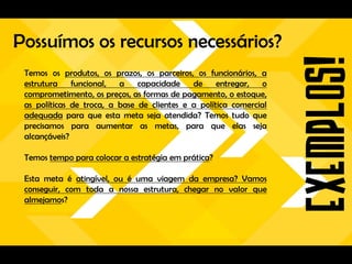 Possuímos os recursos necessários?
 Temos os produtos, os prazos, os parceiros, os funcionários, a
 estrutura    funcional, a     capacidade    de     entregar,   o
 comprometimento, os preços, as formas de pagamento, o estoque,
 as políticas de troca, a base de clientes e a política comercial
 adequada para que esta meta seja atendida? Temos tudo que
 precisamos para aumentar as metas, para que elas seja
 alcançáveis?

 Temos tempo para colocar a estratégia em prática?

 Esta meta é atingível, ou é uma viagem da empresa? Vamos
 conseguir, com toda a nossa estrutura, chegar no valor que
 almejamos?
 