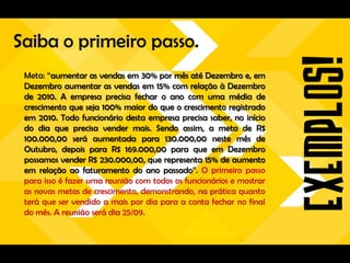 Saiba o primeiro passo.
 Meta: “aumentar as vendas em 30% por mês até Dezembro e, em
 Dezembro aumentar as vendas em 15% com relação à Dezembro
 de 2010. A empresa precisa fechar o ano com uma média de
 crescimento que seja 100% maior do que o crescimento registrado
 em 2010. Todo funcionário desta empresa precisa saber, no início
 do dia que precisa vender mais. Sendo assim, a meta de R$
 100.000,00 será aumentada para 130.000,00 neste mês de
 Outubro, depois para R$ 169.000,00 para que em Dezembro
 possamos vender R$ 230.000,00, que representa 15% de aumento
 em relação ao faturamento do ano passado”. O primeiro passo
 para isso é fazer uma reunião com todos os funcionários e mostrar
 as novas metas de crescimento, demonstrando, na prática quanto
 terá que ser vendido a mais por dia para a conta fechar no final
 do mês. A reunião será dia 25/09.
 