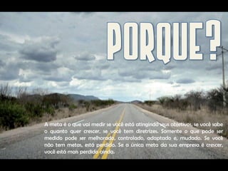 A meta é o que vai medir se você está atingindo seus objetivos, se você sabe
o quanto quer crescer, se você tem diretrizes. Somente o que pode ser
medido pode ser melhorado, controlado, adaptado e, mudado. Se você
não tem metas, está perdido. Se a única meta da sua empresa é crescer,
você está mais perdido ainda.
 