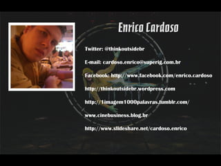 Twitter: @thinkoutsidebr

E-mail: cardoso.enrico@superig.com.br

Facebook: http://www.facebook.com/enrico.cardoso

http://thinkoutsidebr.wordpress.com

http://1imagem1000palavras.tumblr.com/

www.cinebusiness.blog.br

http://www.slideshare.net/cardoso.enrico
 