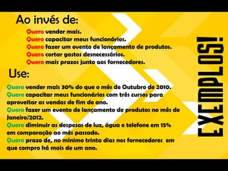 Ao invés de:
      Quero vender mais.
      Quero capacitar meus funcionários.
      Quero fazer um evento de lançamento de produtos.
      Quero cortar gastos desnecessários.
      Quero mais prazos junto aos fornecedores.

Use:
Quero vender mais 30% do que o mês de Outubro de 2010.
Quero capacitar meus funcionários com três cursos para
aproveitar as vendas de fim de ano.
Quero fazer um evento de lançamento de produtos no mês de
Janeiro/2012.
Quero diminuir as despesas de luz, água e telefone em 15%
em comparação ao mês passado.
Quero prazo de, no mínimo trinta dias nos fornecedores em
que compro há mais de um ano.
 