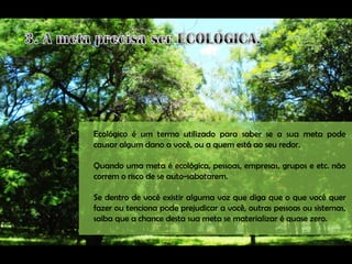 Ecológico é um termo utilizado para saber se a sua meta pode
causar algum dano a você, ou a quem está ao seu redor.

Quando uma meta é ecológica, pessoas, empresas, grupos e etc. não
correm o risco de se auto-sabotarem.

Se dentro de você existir alguma voz que diga que o que você quer
fazer ou tenciona pode prejudicar a você, outras pessoas ou sistemas,
saiba que a chance desta sua meta se materializar é quase zero.
 