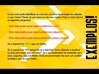 Como você pode identificar se você tem um risco de ecologia em relação
a suas metas? Pense na sua meta ou nas suas metas e faça a você mesmo
as seguintes perguntas:

- Esta meta pode causar algum problema a mim?

- Esta meta pode causar algum problema a alguém?

- Esta meta pode causar algum problema a algum sistema?

Se a resposta for NÃO, siga em frente.

Se a resposta for SIM, pergunte-se o seguinte: “estou disposto a quebrar
os ovos para fazer esta omelete?”. Se o seu sentimento for tranquilo com
estas respostas, siga em frente. Você provavelmente não tem um conflito
ecológico com as suas metas.
 