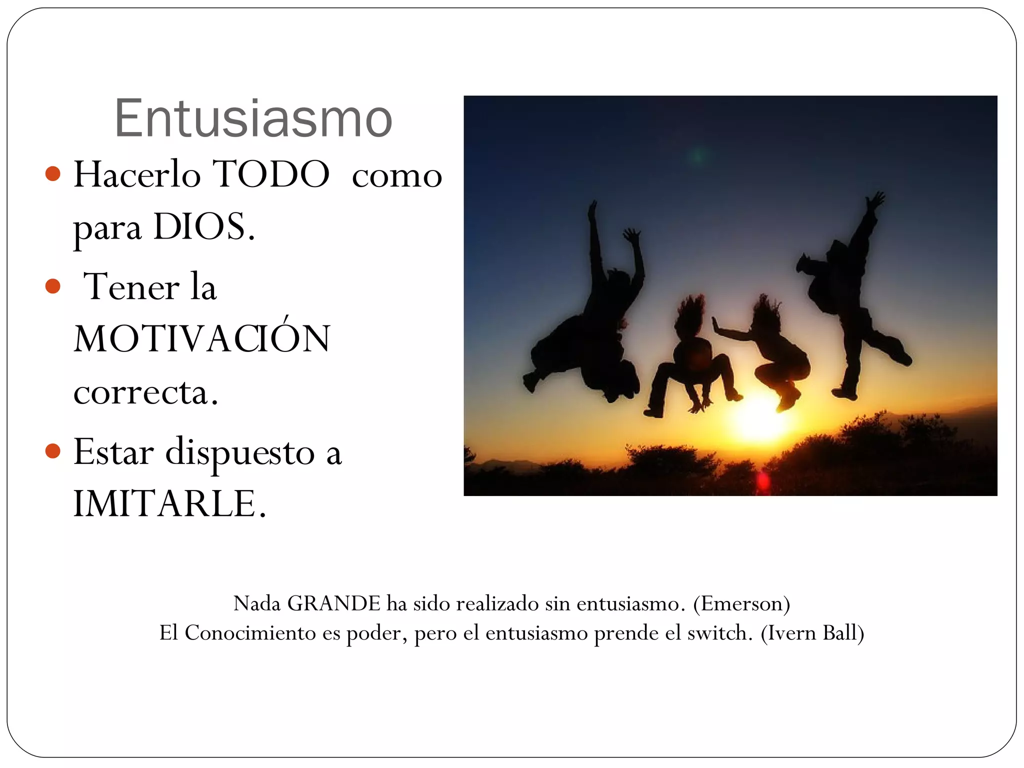 Entusiasmo Hacerlo TODO como para DIOS. Tener la MOTIVACIÓN correcta. Estar dispuesto a IMITARLE. Nada GRANDE ha sido realizado sin entusiasmo. (Emerson) El Conocimiento es poder, pero el entusiasmo prende el switch. (Ivern Ball)