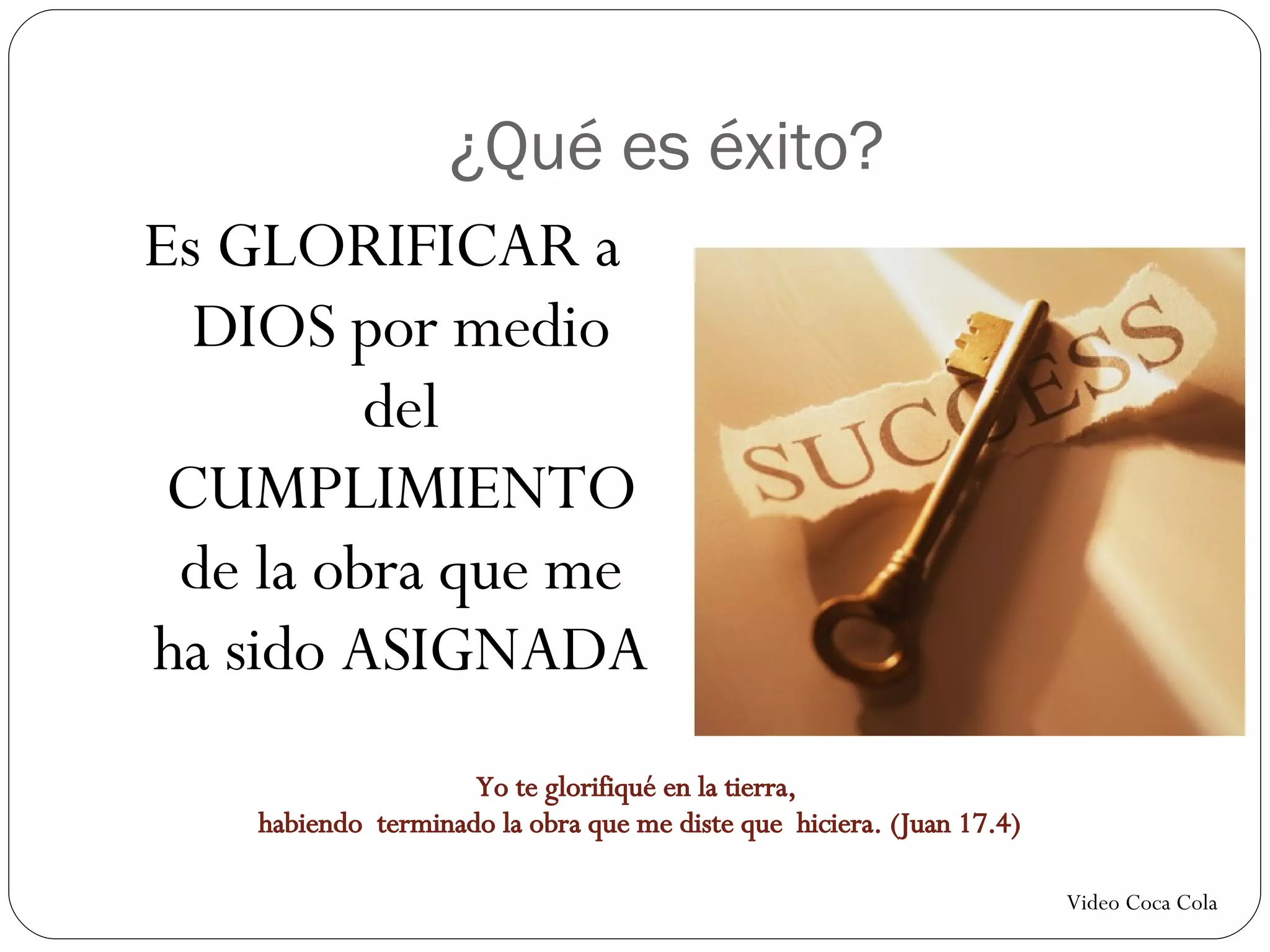 ¿Qué es éxito? Es GLORIFICAR a DIOS por medio del CUMPLIMIENTO de la obra que me ha sido ASIGNADA Video Coca Cola Yo te glorifiqué en la tierra, habiendo terminado la obra que me diste que hiciera. (Juan 17.4)