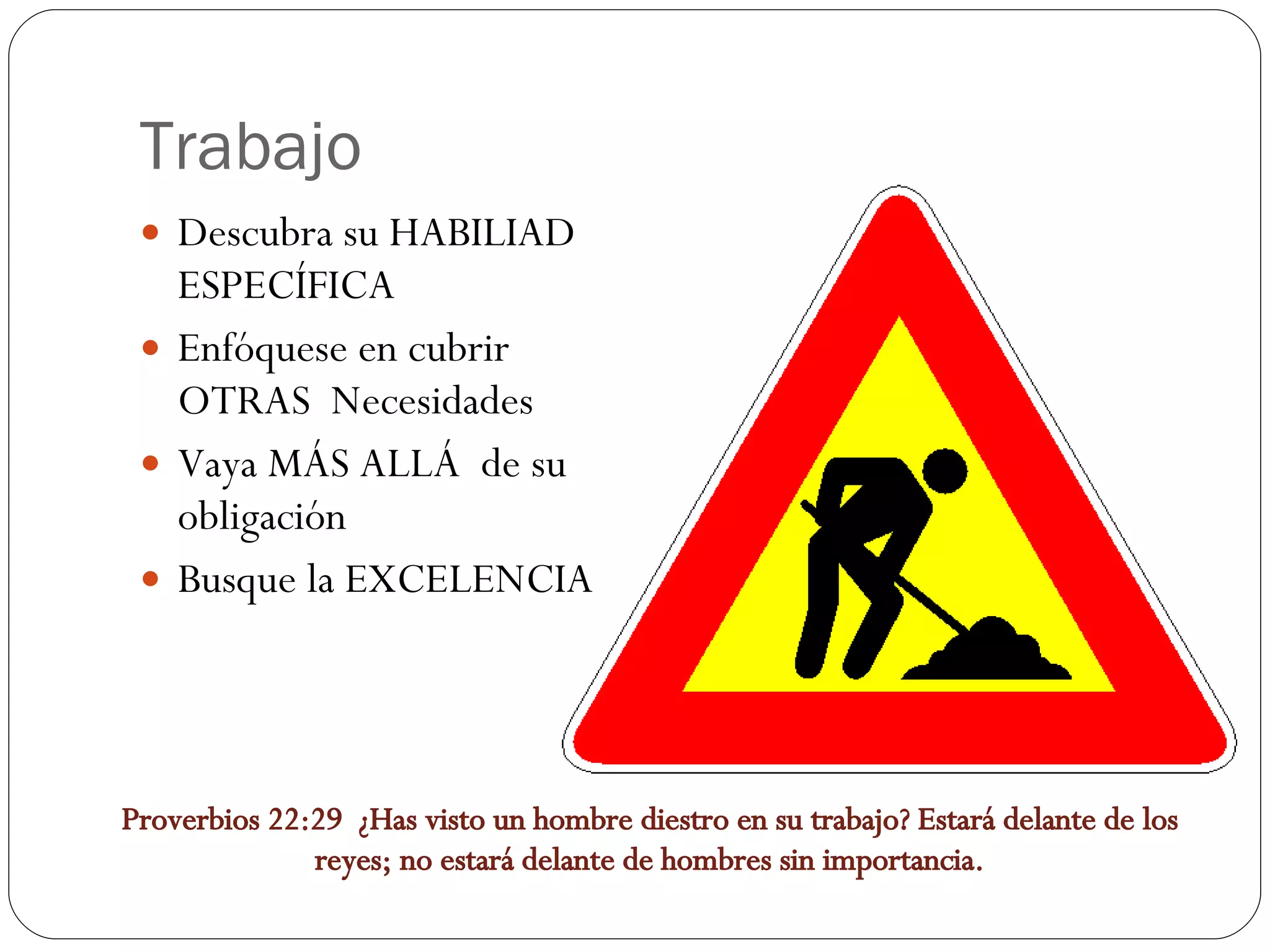 Trabajo Descubra su HABILIAD ESPECÍFICA Enfóquese en cubrir OTRAS Necesidades Vaya MÁS ALLÁ de su obligación Busque la EXCELENCIA Proverbios 22:29 ¿Has visto un hombre diestro en su trabajo? Estará delante de los reyes; no estará delante de hombres sin importancia.