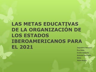 LAS METAS EDUCATIVAS
DE LA ORGANIZACIÓN DE
LOS ESTADOS
IBEROAMERICANOS PARA
EL 2021 Jaqueline Serrano
Eva Mata
Evelin Saldaña
Soledad Mercado
Alma
Jesus Rojas
 