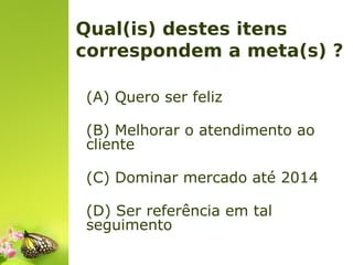 Qual(is) destes itens
correspondem a meta(s) ?
(A) Quero ser feliz
(B) Melhorar o atendimento ao
cliente
(C) Dominar mercado até 2014
(D) Ser referência em tal
seguimento

 