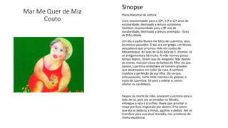 Mar Me Quer de Mia
Couto
Sinopse
Plano Nacional de Leitura
Livro recomendado para o 10º, 11º e 12º anos de
escolaridade, destinado a leitura autónoma.
Também recomendado para o 8º ano de
escolaridade, destinado a leitura orientada - Grau
de Dificuldade.
Um dia o padre Nunes me falou de Luarmina, seus
brumosos passados. O pai era um grego, um desses
pescadores que arrumou rede em costas de
Moçambique, do lado de lá da baía de S. Vicente. Já
se antigamentara há muito. A mãe morreu pouco
tempo depois. Dizem que de desgosto. Não devido
da viuvez, mas por causa da beleza da filha. Ao que
parece, Luarmina endoidava os homens graúdos
que abutreavam em redor da casa. A senhora
maldizia a perfeição de sua filha. Diz-se que,
enlouquecida, certa noite intentou de golpear o
rosto de Luarmina. Só para a esfeiar e, assim,
afastar os candidatos.
Depois da morte da mãe, enviaram Luarmina para o
lado de cá, para ela se amoldar na Missão,
entregue a reza e crucifixo. Havia que arrumar a
moça por fora, engomála por dentro. E foi assim
que ela se dedicou a linhas, agulhas e dedais. Até se
transferir para sua atual moradia, nos arredores de
minha existência.
 