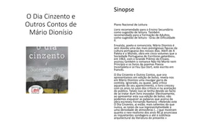 O Dia Cinzento e
Outros Contos de
Mário Dionísio
Sinopse
Plano Nacional de Leitura
Livro recomendado para o Ensino Secundário
como sugestão de leitura. Também
recomendado para a Formação de Adultos,
como sugestão de leitura - Grau de Dificuldade
II.
Ensaísta, poeta e romancista, Mário Dionísio é
sem dúvida uma das mais prestigiosas figuras da
cultura portuguesa dos nossos dias. Além de A
Paleta e o Mundo, obra em cinco volumes que a
Sociedade Portuguesa de Escritores galardoou,
em 1963, com o Grande Prémio do Ensaio,
assinou também o romance Não Há Morte nem
Princípio e os livros de poemas Poesia
Incompleta e Le Feu Qui Dort, este escrito em
francês.
O Dia Cinzento e Outros Contos, que ora
apresentamos em edição de bolso, revela-nos
em Mário Dionísio uma invulgar garra de
contista. Ignorado, ou quase, pela crítica
aquando do seu aparecimento, o livro cresceu
com os anos no juízo dos críticos e na aceitação
do público. Talvez isso se tenha devido ao facto
de se tratar dum livro inovador. Efectivamente,
ao apresentar esta sua edição de bolso, não
podemos esquecer as palavras que acerca da
obra escreveu Fernando Namora: «Relendo este
O Dia Cinzento, aí estão, mais salientes do que
nunca, as raízes da sua representatividade e
uma densidade de atmosferas {…} que mostram
quanto o neo-realismo dos anos 40 já anunciava
as inquietantes sondagens e até à subtileza
arquitectural da literatura do presente.»
 