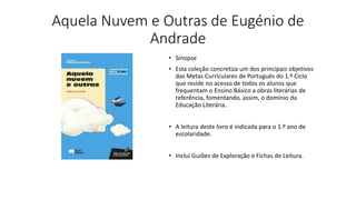 Aquela Nuvem e Outras de Eugénio de
Andrade
• Sinopse
• Esta coleção concretiza um dos principais objetivos
das Metas Curriculares de Português do 1.º Ciclo
que reside no acesso de todos os alunos que
frequentam o Ensino Básico a obras literárias de
referência, fomentando, assim, o domínio da
Educação Literária.
• A leitura deste livro é indicada para o 1.º ano de
escolaridade.
• Inclui Guiões de Exploração e Fichas de Leitura.
 