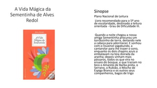 A Vida Mágica da
Sementinha de Alves
Redol
Sinopse
Plano Nacional de Leitura
Livro recomendado para o 5º ano
de escolaridade, destinado a leitura
orientada - Grau de Dificuldade III.
Quando a noite chegou a nossa
amiga Sementinha procurou um
torrãozinho de terra, deitando nele
a cabeça para adormecer. E sonhou
com o rouxinol vagabundo, a
cantarolar para lhe trazer o sono,
enquanto os dois chapins azuis a
embalavam na teia doirada da
aranha; depois vinham mais
pássaros, todos os que vira no
ensaio do bosque, e que traziam no
bico o Amarelo de Barba preta, o
Serrano, o Rubião, o Mocho de
Espiga Branca e os outros seus
companheiros, bagos de trigo.
 