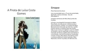 A Pirata de Luísa Costa
Gomes
Sinopse
Plano Nacional de Leitura
Livro recomendado para o 7º ano de escolaridade,
destinado a leitura orientada - Grau de
Dificuldade III.
A história aventurosa de Mary Read, pirata das
Caraíbas.
A Pirata é uma biografia ficcionada da célebre
Mary Read, uma das poucas mulheres-pirata e
que há memória. Conhece- se a história de Mary
Read pela breve descrição que dela faz o capitão
Charles Johnson na História Geral dos Piratas.
Sabe-se que nasceu em Inglaterra, que foi soldado
na Flandres e que foi capturada na Jamaica com a
tripulação do famoso capitão Calico Jack Rackam e
a sua amante, a terrível Anne Bonny. Condenadas
à morte na forca, Mary Read e Anne Bonny viram
a sentença adiada por estarem grávidas. Mary
Read veio a morrer na prisão, em Abril de 1721.
 
