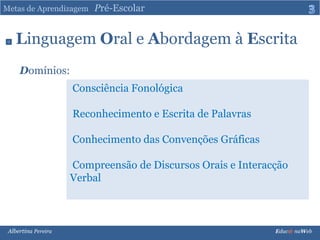 Metas de Aprendizagem   Pré-Escolar3Linguagem Oral e Abordagem à EscritaDomínios:Consciência Fonológica Reconhecimento e Escrita de Palavras Conhecimento das Convenções Gráficas Compreensão de Discursos Orais e Interacção Verbal Albertina Pereira                                                                                                                                                                               Educ@ naWeb