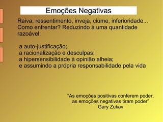Emoções Negativas Raiva, ressentimento, inveja, ciúme, inferioridade... Como enfrentar? Reduzindo à uma quantidade razoável: a auto-justificação; a racionalização e desculpas; a hipersensibilidade à opinião alheia; e assumindo a própria responsabilidade pela vida “ As emoções positivas conferem poder,  as emoções negativas tiram poder” Gary Zukav 