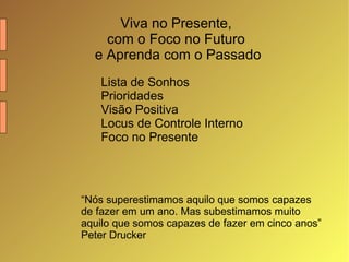 Viva no Presente,  com o Foco no Futuro  e Aprenda com o Passado Lista de Sonhos Prioridades Visão Positiva Locus de Controle Interno Foco no Presente “ Nós superestimamos aquilo que somos capazes de fazer em um ano. Mas subestimamos muito aquilo que somos capazes de fazer em cinco anos” Peter Drucker 