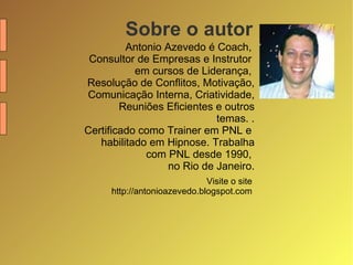 Sobre o autor Antonio Azevedo é Coach,  Consultor de Empresas e Instrutor  em cursos de Liderança,  Resolução de Conflitos, Motivação, Comunicação Interna, Criatividade, Reuniões Eficientes e outros temas. . Certificado como Trainer em PNL e  habilitado em Hipnose. Trabalha com PNL desde 1990,  no Rio de Janeiro. Visite o site  http://antonioazevedo.blogspot.com  