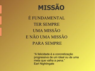 MISSÃO É FUNDAMENTAL  TER SEMPRE  UMA MISSÃO  E NÃO UMA MISSÃO  PARA SEMPRE “ A felicidade é a concretização progressiva de um ideal ou de uma meta que valha a pena.” Earl Nightingale 