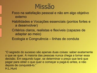 Foco na satisfação pessoal e não em algo objetivo externo Habilidades e Vocações essenciais (pontos fortes e a desenvolver) Critérios claros, realistas e flexíveis (capazes de adaptar ao meio) Ecologia e Congruência – linhas de conduta Missão “ O segredo do sucesso são apenas duas coisas: saber exatamente o que se quer. A maioria das pessoas nunca chega a tomar essa decisão. Em segundo lugar, se determinar o preço que terá que pagar para obter o que quer e começar a pagá-lo antes, e não depois de conquistá-lo.” H.L.Hunt  