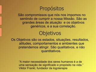 Propósitos São compromissos que nós nos impomos no sentindo de cumprir a nossa Missão. São as grandes áreas de atuação  e os objetivos genéricos, e a sua correlação. “ A maior necessidade dos seres humanos é a de uma sensação de significado e propósito na vida.” Viktor Frankl, fundador da logoterapia Objetivos Os Objetivos são os estados, situações, resultados, atitudes, comportamentos e ambientes que pretendemos atingir. São qualitativos, e não quantitativos.  