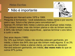 Metas Escritas Não é importante Pesquisa em Harvard entre 1979 e 1989: Pergunta à formandos: “você estabeleceu metas claras e por escrito para o seu  futuro e fez planos para concretizá-las?”.  Apenas 3% tinham feito metas e planos para alcançar estas metas. 13% tinham metas, mas não tinham planos e não as tinham escrito. E 84% não tinham metas específicas , apenas terminar o ano letivo e curtir o verão.  Dez anos depois (1989):  Os 13% que tinham metas não escritas estavam ganhando, em média, o dobro dos 84% dos que não tinham meta alguma. E os 3% dos que tinham metas e planos claros, por escrito ao deixarem Harvard estavam ganhando, em média,  dez vezes mais  do que os outros 97% juntos. 