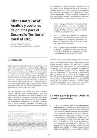 10
Rikchasun VRAEM1
:
Análisis y opciones
de política para el
Desarrollo Territorial
Rural al 2021
Silvana Vargas Winstanley
Pontificia Universidad Católica del Perú
1.	Introducción
ElGobiernodelPerúhadeclaradoeldesarrollodelValle
de los Ríos Apurímac, Ene y Mantaro (VRAEM) como
prioridad nacional. Así, a inicios de octubre de 2015,
se anunció a través de los medios de comunicación
que, en el año 2016, la asignación presupuestal para la
erradicación de hoja de coca en el VRAEM sería de 18
millones de nuevos Soles2
. ¿Qué enfoque de desarrollo
subyace a esta política? ¿será suficiente con promover
una política agraria centrada en la erradicación y/o
reconversión productiva? ¿qué tipo de intervenciones
generarán resultados de desarrollo sostenibles en los
productores y productoras del Valle?
El valle representa un enorme reto para la política
agraria del país pero, adicionalmente, una gran
oportunidad. En un contexto de alta complejidad como
este, el enfoque de Desarrollo Territorial Rural (DTR)3
puede contribuir a que el Estado opere desde una lógica
de articulación intersectorial e intergubernamental
con el fin de promover resultados centrados en las
personas y activar su potencial colectivo e individual.
1  Rikchasun es una palabra quechua que significa “despertemos”. El título
alude a la apuesta por “despertar” al VRAEM en tanto espacio para el
desarrollo territorial con identidad cultural.
2  Diario “El Comercio” del 3 de octubre de 2015.
3  El DTR se entiende como un proceso que activa, en paralelo,  la 
transformación productiva y la consolidación institucional en un espacio rural
determinado con el fin de reducir la pobreza rural (Schetjman y Berdegué,
2004).  Desde una apuesta que refuerza la identidad cultural, el DTR es
un buen punto de partida para el reconocimiento y posterior gestión de la
diversidad del territorio a partir de la articulación equitativa y competitiva
al mercado.  Su relación con la formulación de políticas públicas es nítida en
tanto el territorio es, potencialmente, una unidad de análisis para entender el
desarrollo de oportunidades” (Ramírez, 2015) y centrar, en última instancia,
la mirada en las personas.
En particular, el DTR permitiría: (i) conectar las
prioridades de las políticas agraria y de desarrollo e
inclusiónsocialenelterritorioy(ii)ponerenoperación
los esfuerzos enfatizando tres dimensiones clave:
enfoque estratégico e institucionalidad, gestión de la
heterogeneidad de actores, y asignación presupuestal.
Partiendo de ello, se proponen tres metas al 2021:
•	 Meta1–Enfoqueestratégicoeinstitucionalidad
territorial: Contar con una estrategia de
articulación en el territorio operando bajo un
enfoque de DTR y acompañada por un modelo
de institucionalidad efectiva.
•	 Meta 2 – Gestión de la diversidad de actores en
el territorio: Activar un observatorio territorial
del desempeño de resultados prioritarios de
desarrollo centrados en los productores y con
participación de los mismos.
•	 Meta 3 – Asignación presupuestal con enfoque
territorial: Consolidar la implementación de
un Fondo de Estímulo al Desempeño asociado
a resultados de desarrollo en el VRAEM.
En suma, a fin de promover el diálogo en torno a estos
temas, este Documento de Política tiene como objetivo
general analizar la dinámica del VRAEM a la luz del
enfoque de DTR a fin de sugerir opciones de política
con énfasis en el logro de resultados de desarrollo
en sus habitantes al 2021. Así, se plantean tres
objetivos específicos: (i) sistematizar la información
sobre el alcance de la presencia del Estado en el
VRAEM (enfoque estratégico e institucionalidad), (ii)
caracterizar la configuración de actores en el VRAEM
(gestión de la diversidad de actores) y; (iii) identificar
la dinámica asociada al uso de los recursos e inversión
pública en el VRAEM (asignación presupuestal).
2.	VRAEM y política pública: Análisis de
contexto y oportunidades
•	 EL VRAEM en tanto espacio territorial para la
políticapública.ElVRAEMestácompuestopor50
distritosubicadosen10provinciaspertenecientes
a las cuencas de los ríos Apurímac, Ene y Mantaro.
Estas provincias incluyen 5 regiones: Apurímac
Ayacucho, Cusco Huancavelica y Junín. A la fecha,
a fin de promover políticas públicas centradas en
este territorio, el VRAEM ha sido dividido entre
el área de influencia y la de intervención directa.
La primera está integrada por 27 distritos y la
segunda por 23. De acuerdo a las estimaciones
del INEI para el 2015, el VRAEM cuenta con una
población de 472 507 personas (GRIDET – PUCP,
 