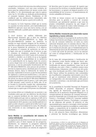 100
otorgóelusoexclusivodeestazonaalasembarcaciones
artesanales. Asimismo, creó una zona exclusiva de
pesca para las embarcaciones de menor escala entre
las millas 5 y 10, determinando que toda la captura
entre las 0 y 10 millas sea dedicada preferentemente
al consumo humano directo. Finalmente, el DS
estableció que las embarcaciones industriales solo
están permitidas de operar a partir de la milla 10.
Al respecto, la Corte Suprema señaló que la norma
en cuestión no tenía sustento, pero lamentablemente
PRODUCE optó por sacar una nueva norma, con un
informe elaborado a pedido para sustentar la medida
discutida.
A nivel técnico, un análisis elaborado por
Macroconsult demostró que si bien los objetivos
del DS Nº 005-2012-PRODUCE (y luego DS
011-2013-PRODUCE) podrían ser positivos, la
medida no logró alcanzar ninguno de los mismos y
más bien su aplicación causó perjuicios a la actuación
de la pesca industrial de anchoveta: i) el objetivo
de aumentar el consumo de anchoveta, no solo no
se logró, sino que el resultado fue el inverso ya que
el consumo se desplomó: pasamos de elevados
niveles alcanzados en el 2011 (antes de la norma) de
125,000 t a 40,000 t en el 2014; ii) no se ha logrado
la promoción de la sostenibilidad de la anchoveta
ni la redistribución de la riqueza entre los actores:
la pesca ilegal tiene en la actualidad una importante
presencia, y son los principales beneficiarios del DS
Nº 005-2012-PRODUCE; estos pescan sin permiso y
desvían la supuesta pesca, destinada para el consumo
humano directo, hacia la elaboración de harina de
pescado, explotando el recurso ya que los mecanismos
de vigilancia y control son insuficientes; y, iii) ante el
calentamiento del mar (coyuntura presentada a inicios
del 2014), los efectos del DS Nº 005-2012-PRODUCE
resultan devastadores para la pesca, y por tanto para
el PBI nacional, como ocurrió en dicho año. Si no
se levanta la restricción cuando hay calentamiento,
la pesca y el PBI caen dramáticamente. Es por estas
razones que se espera que el DS pronto sea eliminado.
Las normas deben ser evaluadas por su sustento y sus
resultados antes que por sus objetivos: las afecciones
que se causaron producto de este marco normativo
el 2014 implicaron que solo se capturara el 68% de la
cuota de pesca en la primera temporada. En la primera
temporada de 2015, gracias a una medida judicial sí se
pudo acceder a la pesca a partir de la milla 5 por lo que
se pudo capturar la totalidad de la cuota. No obstante,
esta restricción es una contingencia que debe ser
eliminada.
Sexta Medida: La consolidación del sistema de
cuotas individuales
La asignación de derechos es el estado del arte a nivel
académico para el buen manejo de las pesquerías.
Idealmente, no solamente la pesquería industrial
debería tener una asignación de derechos, sino
también debe desarrollarse un sistema de asignación
de derechos para la pesca artesanal, de manera que
se preserven los recursos, se puedan planificar mejor
las inversiones y se genere un impacto positivo en la
sostenibilidad de los recursos y el mantenimiento de
niveles saludables de biomasa.
En Chile se tienen avances con la asignación de
derechos para la gestión y control de recursos
bentónicos, que justamente apuntan a que sean las
propias comunidades pesqueras las que tengan el
liderazgo en el respeto de vedas y tallas mínimas, y en
el combate a las prácticas ilegales de pesca.
Sétima Medida: Innovación para desarrollar nuevos
ingredientes y nuevos vehículos
La industria basada en la pesquería de anchoveta debe
trabajar fuertemente para llegar a las personas a través
de vías de consumo indirectas, en tanto no exista
suficiente demanda para el consumo directo. Hoy en
día se llega a las personas a través de vías indirectas
por la harina de pescado, que es fundamental para la
alimentación de peces de alta demanda en el mercado;
y a través del aceite de pescado, con la vía anterior
así como el enriquecimiento y fortificación de los
alimentos.
En la rama del enriquecimiento y fortificación de
los alimentos existe mucho trabajo por hacer aún.
En la actualidad, existen ya algunos productos
fortificados de manera mandatoria, como son la sal
fortificada con yodo y flúor, y también existen otras
fortificaciones voluntarias como es el caso del aceite
que viene fortificado con EPA y DHA (Omega 3). Se
debe buscar utilizar los productos más consumidos
por la población o programas nutricionales con el fin
de que se constituyan como alimentos vehículos a
ser enriquecidos con micronutrientes, ácidos grasos
esenciales o proteínas y sus derivados que provienen
de la anchoveta.
En la actualidad la Sociedad Nacional de Pesquería
(SNP) desarrolla el proyecto “Elaboración de
una agenda de Innovación tecnológica para la
utilización de la anchoveta (Engraulis Ringens) en el
enriquecimiento de alimentos de consumo humano”,
proyecto financiado por el Fondo para la Innovación,
Ciencia y Tecnología5
(FINCyT), conocido también
como Programa de Ciencia y Tecnología, y un grupo
de las empresas del gremio. El proyecto es una
oportunidad para conocer e investigar a nivel nacional
e internacional los aspectos tecnológicos, comerciales,
legales y competitivos de la industria de anchoveta
destinada al consumo humano directo.
En sí, este proyecto busca identificar, dimensionar
y priorizar las brechas tecnológicas que limitan
5  Recientemente, el FINCyT ha sido asimilado por el Ministerio de
Producción, quienes a través de la plataforma de innovación “INNOVATE
Perú” desarrollada como parte del Programa Nacional de Innovación para
la Competitividad y Productividad se encarga de articular y agrupar las
herramientas e instrumentos desarrollados desde PRODUCE, para las
empresas, los emprendedores y las entidades de soporte que configuran el
sistema nacional de innovación.
 