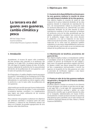 103
2.	Objetivos para 2021
2.1 Aumento de la disponibilidad de anchoveta para
las aves guaneras mediante la creación de zonas
con veda temporal alrededor de las islas guaneras.
Este objetivo implica la creación de zonas de veda
temporal de la pesca industrial alrededor de las islas
guaneras durante la temporada de reproducción de
aves, sin necesariamente reducir la extracción total
de anchoveta (Bertrand et al., 2010:39-44). Las vedas
temporales alrededor de las islas durante la época
reproductiva tendrían el fin de aumentar la biomasa
de anchoveta cerca de las islas, permitiendo que los
adultos reproductivos acumulen más reservas antes
de la anidación, tengan viajes más cortos durante
la anidación y lo cual se traduciría en una mayor
sobrevivencia de los juveniles. Así mismo, una eventual
reducción de la cuota total de anchoveta también
redundaría en una mayor disponibilidad de anchoveta
a lo largo del año y por lo tanto en un crecimiento más
robusto de las poblaciones de aves guaneras.
2.2 Maximización de beneficios provenientes del
guano de islas.
Este objetivo implica evaluar y eventualmente cambiar
el paradigma actual de la producción de guano, que
consiste en proveer de fertilizante de alta calidad y
bajo costo a la pequeña agricultura orgánica del Perú.
Se plantea vender una mayor proporción del guano
de isla a compradores internacionales e invertir los
ingresos en la gestión de las islas guaneras así como
la provisión de fertilizante orgánico a una mayor
cantidad de pequeños agricultores.
2.3 Puesta en valor de las islas guaneras mediante
recuperación y divulgación de la historia científica
del guano peruano.
El último objetivo consiste en rescatar la rica historia
del uso del guano con énfasis en sus dos eras de auge,
la del siglo XIX y la del siglo XX, sistematizando la
información histórica nacional y global, así como
información científica que se generó durante los años
de la Compañía Administradora de Guano (CAG),
eventualmente creando un museo de sitio en una de las
islas guaneras para contribuir con el valor turístico de
la Reserva Nacional Sistema de Islas, Islotes y Puntas
Guaneras (RNSIIPG).
La tercera era del
guano: aves guaneras,
cambio climático y
pesca
Michael Valqui Haase
Susana Cárdenas
Universidad Peruana Cayetano Heredia
1.	Introducción
Actualmente, el recurso de mayor valor económico
del mar peruano más conocido es la anchoveta. Sin
embargo, en el siglo XIX y la primera mitad del siglo
XX, este lugar lo ocupaba el guano de islas. De hecho,
la pesca industrial de anchoveta fue la causa principal
del declive de las poblaciones de aves guaneras y por
lo tanto de la producción de guano.
En el largo plazo, el cambio climático traería una mayor
frecuencia e intensidad de los Fenómenos de El Niño
(FEN), así como un debilitamiento del fenómeno del
afloramiento, lo cual tendría un efecto negativo sobre
la anchoveta y por lo tanto sobre las poblaciones de
aves guaneras.
¿Quétendríaquesucederparaquelapescaindustrialde
anchoveta, la extracción de guano y otras actividades
económicas marinas, coexistan o se complementen
para lograr una mejor utilización de los recursos
marinos peruanos?
Para contestar esta pregunta se plantean tres objetivos
que deberían contribuir a recuperar parte del valor
económico y cultural de este fenómeno natural casi
único en el mundo, las grandes agrupaciones de aves
marinas sobre islas desérticas.
 