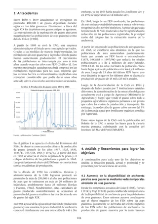 104
3.	Antecedentes
Entre 1850 y 1879 anualmente se extrajeron en
promedio 400,000 t de guano depositado durante
siglos en las islas guaneras. Finalmente, a fines del
siglo XIX los depósitos este guano antiguo se agotaron.
Las operaciones de la explotación de guano afectaron
negativamente las poblaciones de aves guaneras como
detalla Coker (1908).
A partir de 1909 se creó la CAG, una empresa
administrada por el Estado pero con capitales privados.
Gracias a las medidas de manejo implementadas, las
poblaciones de aves guaneras y la producción de guano
fueron aumentando gradualmente. El crecimiento
de las poblaciones se interrumpía por uno o más
años cuando ocurrían años con FEN (Gráfico 1). Los
eventos moderados causaban una baja temporal en las
poblaciones registradas para las islas, mientras que
los eventos fuertes o extraordinarios implicaban una
reducción considerable que podía durar unos años
antes de volver a los niveles anteriormente alcanzados.
Gráfico 1: Producción de guano entre 1910 y 1985
	
Fuente y elaboración: Cushman (2003)
En el gráfico 1 se aprecia el efecto del Fenómeno del
Niño. Se observa como una reducción en la producción
de guano después de los años 1917, 1925, 1930,
1939/41, 1957/58, 1965 y 1972/73. A partir del pico
en 1955 se observa el efecto negativo de la pesca y el
colapso definitivo de las poblaciones a partir de 1965.
Luego del colapso el efecto de El Niño no se correlaciona
con las estadísticas de producción.
En la década de 1950 los científicos, técnicos y
administradores de la CAG lograron producir un
promedio de más de 250,000 t al año, con poblaciones
de aves que se estimaron en más de 20 millones de
individuos, posiblemente hasta 35 millones (Jordan
y Fuentes, 1966). Notablemente, estas cantidades de
guano producido sosteniblemente se acercaban al
promedio del guano extraído en las tres décadas de oro
de guano del siglo XIX.
En1950,apesardelaoposicióndelsectordeproducción
guanera y sus usuarios, la pesca industrial de anchoveta
comenzó tímidamente con una extracción de 440 t. Sin
embargo, ya en 1959 había pasado los 2 millones de t y
en 1972 se superaron las 12 millones de t.
En 1965, luego de un FEN moderado, las poblaciones
de aves colapsaron definitivamente y nunca volvieron a
recuperarse a los niveles históricos. A pesar de que cada
fenómeno de El Niño moderado o fuerte significaba una
reducción en las poblaciones registradas, la principal
razón del colapso fue la extracción masiva de la
anchoveta.
A partir del colapso de las poblaciones de aves guaneras
en 1965, se estableció una dinámica en la que las
poblaciones de aves aumentaban paulatinamente
hasta que ocurría un FEN fuerte o extraordinario
(1973, 1982/83 y 1997/98) que reducía los niveles
poblacionales a 1 de 2 millones de aves (Jahncke,
1998:1-14). En los años normales la población crecía
hasta llegar a picos de población entre los 6 y 8 millones
de aves. Luego de 15 años del último FEN fuerte, con
esta dinámica es que en los últimos años se alcanza la
producción de guano de 15 mil a 25 mil t anuales.
Luego de la desarticulación de la CAG en 1963 y
después de haber pasado por 7 instituciones estatales
diferentes, la administración de la extracción del guano
actualmente está a cargo de Agrorural (Ministerio de
Agricultura y Riego) que vende el guano sobre todo a
pequeños agricultores orgánicos peruanos a un precio
que cubre los costos de producción y transporte. Sin
embargo, la producción de guano cubre menos del 5%
de la demanda actual por fertilizante orgánico atendida
por Agrorural.
Entre otros logros de la CAG está la publicación del
Boletín de la CAG y sentar las bases para la ciencia
marina peruana, culminando con la creación del
Instituto del Mar del Perú (IMARPE).
4.	Análisis y lineamientos para lograr los
objetivos
A continuación para cada uno de los objetivos se
analiza la situación pasada, actual y potencial y se
presentan potenciales líneas de acción.
4.1 Aumento de la disponibilidad de anchoveta
para las aves guaneras mediante vedas temporales
alrededor de islas guaneras
Desde los tempranos estudios de Coker (1908), Forbes
(1914) y Vogt (1942) quedó establecida la importancia
de la disponibilidad de anchoveta para las poblaciones
de aves guaneras. Estos mismos autores concluyeron
que el efecto negativo de los FEN sobre las aves
guaneras, justamente se derivaba del efecto negativo
de los FEN sobre las poblaciones de anchoveta. La
producción de guano muestra por lo tanto bruscas
350,000
300,000
250 ,000
200,000
150,000
100,000
50,000
0
Toneladasmétricasdeguanorico
Producción de guano rico peruano 1909 - 2011
Producción Anual
Año
 
