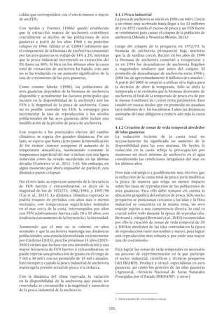 105
caídas que corresponden con el efecto menor o mayor
de un FEN.
Con Jordán y Fuentes (1966) quedó establecido
que la extracción masiva de anchoveta contribuyó
crucialmente al declive de las poblaciones de aves
guaneras a partir de los años 1960 y su posterior
colapso en 1966. Jahnke et al. (2004) estimaron que
el componente de la biomasa de anchoveta consumido
por las aves guaneras se redujo de 14% a 2%, mientras
que la pesca industrial incrementó su extracción del
0% hasta un 80%. Si bien en los últimos años la cuota
total de extracción de anchoveta ha bajado, esto aún
no se ha traducido en un aumento significativo de la
tasa de crecimiento de las aves guaneras.
Como resume Jahnke (1998), las poblaciones de
aves guaneras dependen de la biomasa de anchoveta
disponible y actualmente los factores principales que
inciden en la disponibilidad de la anchoveta son los
FEN y la magnitud de la pesca de anchoveta. Como
no es posible controlar los FEN, la estrategia para
incrementar la tasa de reproducción y los niveles
poblacionales de las aves guaneras debe incluir una
modificación de la presión de pesca de anchoveta.
Con respecto a los potenciales efectos del cambio
climático, se espera dos grandes dinámicas. Por un
lado, se espera que hasta cierto punto la intensificación
de los vientos costeros compense el aumento de la
temperatura atmosférica, manteniendo constante la
temperatura superficial del mar o incluso con una ligera
reducción como ha venido sucediendo en las últimas
décadas (Gutierrez et al., 2011: 1-6). Sin embargo, en
algún momento por ahora imposible de predecir, esta
dinámica puede colapsar.
Por el otro lado, se espera un aumento de la frecuencia
de FEN fuertes y extraordinarios, es decir de la
magnitud de los de 1972/73, 1982/1983, y 1997/98
(Cai et al., 2015). La dinámica climática esperada se
podría resumir en periodos con años más o menos
normales, con temperaturas superficiales normales
en el mar cerca de la costa, interrumpidos por años
con FEN relativamente fuertes cada 10 a 15 años, con
tendencia a un aumento de la frecuencia y la intensidad.
Asumiendo que el mar no se caliente en años
normales y que la anchoveta mantenga sus dinámicas
poblacionales, una simulación realizada recientemente
por Cárdenas (2015). para los próximos 15 años (2015-
2030) estimó que incluso con una intensificación y una
mayor frecuencia de FEN fuertes o extraordinarios, se
puede esperar una producción de guano en el rango de
7 mil a 30 mil t con un promedio de 15 mil t anuales.
Esto siempre y cuando la pesca industrial de anchoveta
mantenga la presión actual de pesca o la reduzca.
Con la dinámica del clima esperada, la variación
en la disponibilidad de la anchoveta que puede ser
controlada, se circunscribe a la magnitud y naturaleza
de la pesca industrial de la anchoveta.
4.1.1 Pesca industrial
La pesca de anchoveta se inició en 1950 con 440 t. Creció
a un ritmo muy acelerado hasta llegar a los 12 millones
de t en 1972 cuando el exceso de pesca y un FEN fuerte
se combinaron para causar el colapso de la población de
anchoveta (Mendo y Wosnitza-Mendo, 2014).
Luego del colapso de la pesquería en 1972/73, la
biomasa de anchoveta permaneció baja, mientras
que la de sardina creció. Recién en los años de 1990
la biomasa de anchoveta comenzó a recuperarse y
ya en 1994 los desembarcos de anchoveta llegaban
a magnitudes similares que antes del colapso. El
promedio de desembarque de anchoveta entre 1994 y
2004 fue de aproximadamente 8 millones de t anuales1
.
A partir del 2005 se empezó a utilizar otra lógica para
la decisión de abrir la temporada. Sólo se abría la
temporada si se estimaba que la biomasa desovante de
anchoveta al final de la temporada de pesca era de por
lo menos 5 millones de t, entre otros parámetros. Esto
resultó en cuotas totales que en promedio no pasaban
las 6 millones de t. En los últimos 3 años las dinámicas
anómalas del mar obligaron a reducir aún más la cuota
total.
4.1.2 Creación de zonas de veda temporal alrededor
de islas guaneras
La reducción reciente de la cuota total no
necesariamente ha significado un aumento de la
disponibilidad para las aves marinas. De hecho, la
reducción en la cuota refleja la preocupación por
mantener un stock mínimo de anchoveta en el agua
considerando las condiciones irregulares del mar en
los últimos años.
Pero más estratégico y posiblemente más efectivo que
la reducción de la cuota total de pesca sería modificar
la pesca de manera que tenga un menor impacto
sobre las tasas de reproducción de las poblaciones de
aves guaneras. Para ello debe tomarse en cuenta la
ubicación geográfica del esfuerzo de pesca. Si lo stocks
pesqueros se posicionan cercanos a las islas y la flota
industrial se concentra en la misma zona, las aves
estarán sujetas a una competencia directa, lo cual es
crucial sobre todo durante la época de reproducción.
Bertrand y colegas (Bertrand et al., 2010) recomiendan
por ello la creación de zonas de veda temporal de 50
a 100 km alrededor de las islas centradas en la época
de reproducción entre noviembre y marzo, para lograr
una reproducción más robusta y por ende una mayor
tasa de crecimiento.
Para lograr las zonas de veda temporales es necesario
un proceso de experimentación en la que participe
el sector industrial, científicos y técnicos pesqueros
(del IMARPE, Produce y otros), especialistas en aves
guaneras, así como los gestores de las islas guaneras
(Agrorural, –Servicio Nacional de Áreas Naturales
Protegidas por el Estado SERNANP– y otros)
1  Datos tomados de: www.produce.com.pe
 