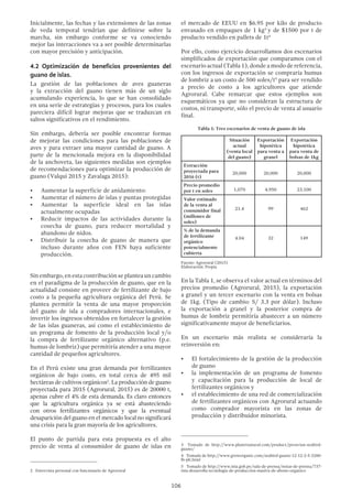 106
Inicialmente, las fechas y las extensiones de las zonas
de veda temporal tendrían que definirse sobre la
marcha, sin embargo conforme se va conociendo
mejor las interacciones va a ser posible determinarlas
con mayor precisión y anticipación.
4.2 Optimización de beneficios provenientes del
guano de islas.
La gestión de las poblaciones de aves guaneras
y la extracción del guano tienen más de un siglo
acumulando experiencia, lo que se han consolidado
en una serie de estrategias y procesos, para los cuales
pareciera difícil lograr mejoras que se traduzcan en
saltos significativos en el rendimiento.
Sin embargo, debería ser posible encontrar formas
de mejorar las condiciones para las poblaciones de
aves y para extraer una mayor cantidad de guano. A
parte de la mencionada mejora en la disponibilidad
de la anchoveta, las siguientes medidas son ejemplos
de recomendaciones para optimizar la producción de
guano (Valqui 2015 y Zavalaga 2015):
•	 Aumentar la superficie de anidamiento:
•	 Aumentar el número de islas y puntas protegidas
•	 Aumentar la superficie ideal en las islas
actualmente ocupadas
•	 Reducir impactos de las actividades durante la
cosecha de guano, para reducer mortalidad y
abandono de nidos.
•	 Distribuir la cosecha de guano de manera que
incluso durante años con FEN haya suficiente
producción.
Sin embargo, en esta contribución se plantea un cambio
en el paradigma de la producción de guano, que en la
actualidad consiste en proveer de fertilizante de bajo
costo a la pequeña agricultura orgánica del Perú. Se
plantea permitir la venta de una mayor proporción
del guano de isla a compradores internacionales, e
invertir los ingresos obtenidos en fortalecer la gestión
de las islas guaneras, así como el establecimiento de
un programa de fomento de la producción local y/o
la compra de fertilizante orgánico alternativo (p.e.
humus de lombriz) que permitiría atender a una mayor
cantidad de pequeños agricultores.
En el Perú existe una gran demanda por fertilizantes
orgánicos de bajo costo, en total cerca de 495 mil
hectáreas de cultivos orgánicos2
. La producción de guano
proyectada para 2015 (Agrorural, 2015) es de 20000 t,
apenas cubre el 4% de esta demanda. Es claro entonces
que la agricultura orgánica ya se está abasteciendo
con otros fertilizantes orgánicos y que la eventual
desaparición del guano en el mercado local no significará
una crisis para la gran mayoría de los agricultores.
El punto de partida para esta propuesta es el alto
precio de venta al consumidor de guano de islas en
2  Entrevista personal con funcionario de Agrorural
el mercado de EEUU en $6.95 por kilo de producto
envasado en empaques de 1 kg3
y de $1500 por t de
producto vendido en pallets de 1t4
Por ello, como ejercicio desarrollamos dos escenarios
simplificados de exportación que comparamos con el
escenario actual (Tabla 1), donde a modo de referencia,
con los ingresos de exportación se compraría humus
de lombriz a un costo de 500 soles/t5
para ser vendido
a precio de costo a los agricultores que atiende
Agrorural. Cabe remarcar que estos ejemplos son
esquemáticos ya que no consideran la estructura de
costos, ni transporte, sólo el precio de venta al usuario
final.
Tabla 1: Tres escenarios de venta de guano de isla
Situación
actual
(venta local
del guano)
Exportación
hipotética
para venta a
granel
Exportación
hipotética
para venta de
bolsas de 1kg
Extracción
proyectada para
2016 (t)
20,000 20,000 20,000
Precio promedio
por t en soles 1,070 4,950 23,100
Valor estimado
de la venta al
consumidor final
(millones de
soles)
21.4 99 462
% de la demanda
de fertilizante
orgánico
potencialmente
cubierta
4.04 32 149
Fuente: Agrorural (2015)
Elaboración: Propia
En la Tabla 1, se observa el valor actual en términos del
precios promedio (Agrorural, 2015), la exportación
a granel y un tercer escenario con la venta en bolsas
de 1kg. (Tipo de cambio: S/ 3.3 por dólar). Incluso
la exportación a granel y la posterior compra de
humus de lombriz permitiría abastecer a un número
significativamente mayor de beneficiarios.
En un escenario más realista se consideraría la
reinversión en:
•	 El fortalecimiento de la gestión de la producción
de guano
•	 la implementación de un programa de fomento
y capacitación para la producción de local de
fertilizantes orgánicos y
•	 el establecimiento de una red de comercialización
de fertilizantes orgánicos con Agrorural actuando
como comprador mayorista en las zonas de
producción y distribuidor minorista.
3  Tomado de http://www.planetnatural.com/product/peruvian-seabird-
guano/
4  Tomado de http://www.groworganic.com/seabird-guano-12-12-2-5-2200-
lb-plt.html
5  Tomado de http://www.inia.gob.pe/sala-de-prensa/notas-de-prensa/737-
inia-desarrolla-tecnologia-de-produccion-masiva-de-abono-organico
 