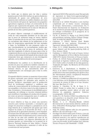 108
5.	Conclusiones
La visión que se plantea para las islas y puntas
guaneras para el año 2021 incluye un aprovechamiento
optimizado de guano con poblaciones de aves
guaneras más resilientes al cambio climático, así como
un incremento del apoyo de Agrorural a los pequeños
agricultores orgánicos en base a la reinversión de los
ingresos por exportación del guano, todo enmarcado
en la revaloración histórica de los más de 100 años de
gestión de las islas y puntas guaneras.
El primer objetivo contempla el establecimiento de
zonas de veda temporales alrededor de las islas para
que la pesca de anchoveta tenga un menor impacto
sobre la reproducción de las aves. Esto contribuiría con
un crecimiento más robusto de las poblaciones en los
años de temperaturas superficiales del mar normales
o bajas. La factibilidad de esta propuesta radica en
que conceptualmente no necesariamente tendría que
reducirse la cuota total de pesca de anchoveta, sino
más bien regulando el esfuerzo de pesca para evitar la
competencia directa con las aves durante las épocas más
críticas.Ladeterminacióndeltamañodelaszonasdeveda
temporales tiene que enmarcarse en una investigación
aplicada, con la colaboración del sector pesquero.
Posiblemente los cambios en la distribución de la
presión de pesca de anchoveta también redunden en
una mayor disponibilidad de especies para consumo
humano directo, lo que naturalmente debe ser
complementado con estrategias para evitar la sobre
explotación.
El segundo objetivo consiste en aumentar el porcentaje
de guano exportado, para obtener mayores ingresos
que luego pueden ser utilizados para mejorar la
gestión, fortalecer capacidades para la producción
local de fertilizantes orgánicos y establecer una
cadena de comercialización de fertilizantes orgánicos
tan asequibles y efectivos como lo ha sido el guano de
islas. Económica y técnicamente la factibilidad parece
asegurada, sin embargo se necesita voluntad política
para modificar el paradigma de producción de guano,
así como un proceso transparente para el cambio de
énfasis en el área encargada de Agrorural.
El tercer objetivo se basa en armar una narrativa
atractiva para turistas nacionales y extranjeros que
integre los atractivos ecológicos y paisajísticos con la
larga historia de la explotación del guano que tanto
impacto ha tenido en el desarrollo del Perú y en el
nacimiento de la agricultura intensiva a nivel mundial.
El turismo bien llevado puede contribuir a sensibilizar
a la población sobre la importancia de la conservación,
no sólo de las islas sino también del resto de los
ecosistemas marinos. Los ingresos obtenidos por el
turismo pueden ser reinvertidos en la gestión de la
Reserva Nacional Sistema de Islas, Islotes y Puntas
Guaneras, contribuyendo a aumentar el valor de los
ecosistemas del mar peruano.
6.	Bibliografía
•	 Agrorural (2015) Plan operativo anual. Recuperado
de Agrorural en http://www.agrorural.gob.pe/
wp-content/uploads/transparencia/poi/POI-
2015.PDF
•	 Bertrand et al. (2010) Pescadores y aves marinas
compitiendo por el mismo recurso: estrategias
de forrajeo, interacciones y consecuencias. En: V
Panel Internacional de Expertos en Evaluación
de la Anchoveta peruana Engraulis ringens. Hacia
un enfoque ecosistémico en la pesquería de la
anchoveta peruana p 39-44.
•	 Cai W., A. Santoso, G. Wang, et al. (2015) ENSO
and greenhouse warming. Nature Climate Change.
DOI: 10.1038/NCLIMATE2743:849-859.
•	 Cárdenas, S. (2015) Informe Final: Modelo
poblacional de aves guaneras. Presentado a
Agrorural. Informe 002-2015-SDE.
•	 Coker, R. E. (1908) Regarding the future of the
guano industry and the guano-producing birds of
Peru. Science, 58-64.
•	 Cushman, G. (2003) The Lords of Guano: Science
and the Management of Peru’s Marine Environment
1800-1973. Austin: University of Texas at Austin
•	 Forbes, H. (1914) Puntos principales del informe
presentado al Supremo Gobierno por el ornitólogo
H.O. Forbes sobre el estudio de las islas guaneras.
Traducido del inglés. 5ta Memoria del Directorio
CAG:57-105.
•	 Gutierrez, D., J. Bouloubassi, A. Sifeddine, S.
Purca, et al. (2011) Coastal cooling and increased
productivity in the main upwelling zone off Peru since
the mid-twentieth century. Geophysical Research
Letters, Vol 38: L07603, p 1-6.
•	 Jahncke, J. (1998) Las poblaciones de aves guaneras
y sus relaciones con la abundancia de anchoveta y la
ocurrencia de eventos El Niño en el mar Peruano.
Bol. Inst. Mar Perú 17: 1-14.
•	 Jahncke, J., Checkley, D. M., & Hunt, G. L.
(2004) Trends in carbon flux to seabirds in the
Peruvian upwelling system: effects of wind and
fisheries on population regulation. Fisheries
oceanography, 13(3), 208-223.
•	 Jordán, R. y H. Fuentes (1966) Las poblaciones de
aves guaneras y su situación actual. Informe Inst.
Mar. Perú (Callao). No. 10, Vol. 1.
•	 Mendo, J. y C. Wosnitza-Mendo (2014)
Reconstruction of total marine fisheries catches for
Peru: 1950-2010. Working Paper Series #2014-21.
Fisheries Centre.
•	 Vogt, W. (1942) Informe sobre las aves guaneras.
Boletín CAG Vol 18 N3 pp 1-132.
•	 Zavalaga CB (2015) Indice para el inicio y cierre de
campañas de extracción de guano en la RNSIIPG
(Especial atención a los aspectos reproductivos de
las tres especies de aves guaneras y considerando
como caso de estudio la Isla Guañape Sur). Informe
Técnico Proyecto GEF Humboldt – UNDP.
 