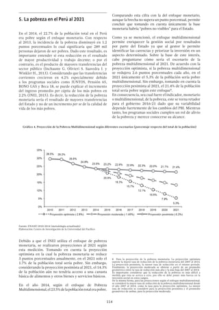 114
Comparando esta cifra con la del enfoque monetario,
aunque la brecha no supera un punto porcentual, permite
concluir que tomando en cuenta únicamente la base
monetaria habría “pobres no visibles” para el Estado.
Como ya se mencionó, el enfoque multidimensional
permite enriquecer la gestión social por resultados
por parte del Estado ya que al gestor le permite
identificar las carencias y priorizar la inversión en un
aspecto determinado. Sobre la base de este interés,
cabe preguntarse cómo sería el escenario de la
pobreza multidimensional al 2021. De acuerdo con la
proyección optimista, si la pobreza multidimensional
se redujera 2.6 puntos porcentuales cada año, en el
2021 únicamente el 5.3% de la población sería pobre
multidimensional. Sin embargo, tomando en cuenta la
proyección pesimista al 2021, el 21.4% de la población
total sería pobre según este enfoque8
.
En consecuencia, sea cual fuere el indicador, monetario
o multidimensional, de la pobreza, este se torna retador
para el gobierno 2016-21 dado que su variabilidad
depende fuertemente de los cambios del PBI. Mientras
tanto, los programas sociales cumplen un rol de alivio
de la pobreza y merece conocerse su alcance.
8  Para la proyección de la pobreza monetaria: La proyección optimista
supone la mayor tasa de reducción de la pobreza monetaria del 2007 al 2014,
La proyección pesimista, la menor tasa de reducción en el mismo periodo.
Finalmente, la proyección moderada se obtiene a partir de un promedio
geométrico entre la tasa de reducción más alta y la más baja del 2007 al 2014.
Es importante considerar que la reducción de la pobreza es más difícil a
medida que esta se acerca a cero, por ello se debe poner más fuerza en la
inversión social en estos rangos.
De la misma forma, para las proyecciones según el enfoque multidimensional,
se consideró la mayor tasa de reducción de la pobreza multidimensional desde
el año 2007 al 2014, como la tasa para la proyección optimista. La menor
tasa de reducción se consideró para la proyección pesimista y el promedio
geométrico de ambas, para la proyección moderada.
5.	La pobreza en el Perú al 2021
En el 2014, el 22.7% de la población total en el Perú
era pobre según el enfoque monetario. Con respecto
al 2013, la incidencia de la pobreza disminuyó en 1.2
puntos porcentuales lo cual significaría que 289 mil
personas dejaron de ser pobres. Dado este resultado, es
importante entender si esta reducción es el resultado
de mayor productividad y trabajo decente; o por el
contrario, es el producto de mayores transferencias del
sector público (Inchauste G. Olivieri S. Saavedra J. y
Winkler H., 2013). Considerando que las transferencias
corrientes crecieron en 4.2% especialmente debido
a los programas sociales como JUNTOS, Pensión 65,
BONO GAS y Beca 18, se puede explicar el incremento
del ingreso promedio per cápita de los más pobres en
2.2% (INEI, 2015). Es decir, la reducción de la pobreza
monetaria sería el resultado de mayores transferencias
del Estado y no de un incremento per se de la calidad de
vida de los más pobres.
Debido a que el INEI utiliza el enfoque de pobreza
monetaria, se realizaron proyecciones al 2021 según
esta medición. Tomando en cuenta la proyección
optimista en la cual la pobreza monetaria se reduce
3 puntos porcentuales anualmente, en el 2021 solo el
1.7% de la población total sería pobre. Sin embargo,
considerando la proyección pesimista al 2021, el 14.3%
de la población aún no tendría acceso a una canasta
básica de alimentos y otros bienes y servicios básicos.
En el año 2014, según el enfoque de Pobreza
Multidimensional,el23.5%delapoblacióntotalerapobre.
Gráfico 4. Proyección de la Pobreza Multidimensional según diferentes escenarios (porcentaje respecto del total de la población)
Fuente: ENAHO 2010-2014 (metodología actualizada)
Elaboración: Centro de Investigación de la Universidad del Pacífico
 
